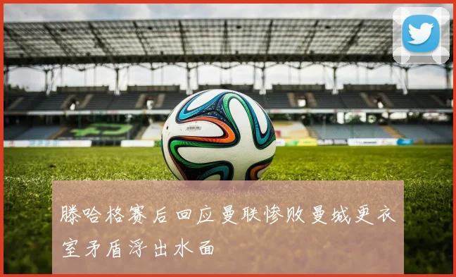 滕哈格赛后回应曼联惨败曼城更衣室矛盾浮出水面