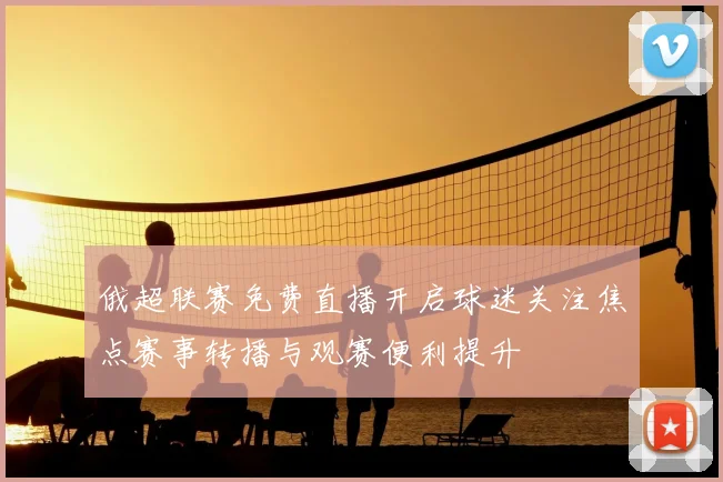 俄超联赛免费直播开启球迷关注焦点赛事转播与观赛便利提升