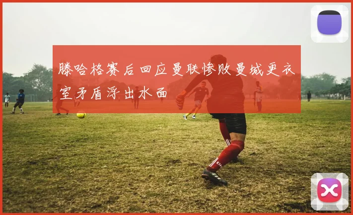 滕哈格赛后回应曼联惨败曼城更衣室矛盾浮出水面