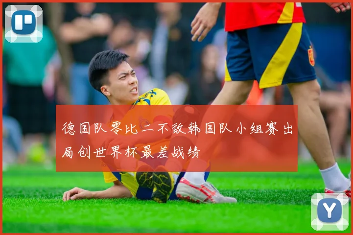 德国队零比二不敌韩国队小组赛出局创世界杯最差战绩