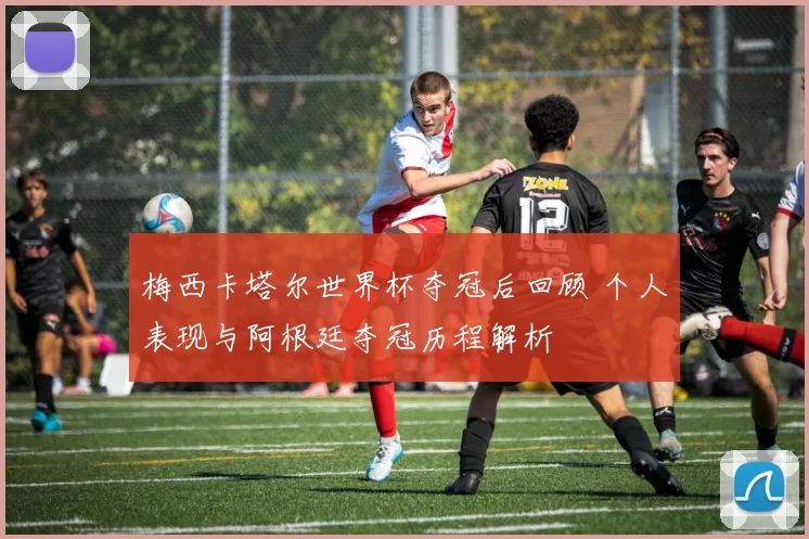 梅西卡塔尔世界杯夺冠后回顾 个人表现与阿根廷夺冠历程解析