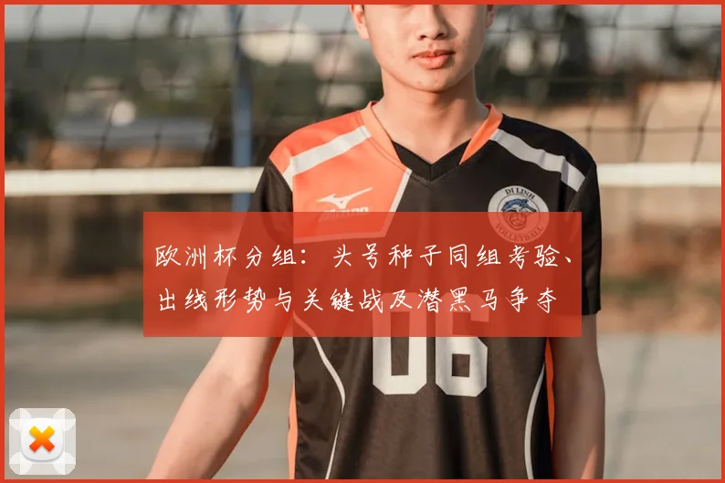 欧洲杯分组:头号种子同组考验、出线形势与关键战及潜黑马争夺