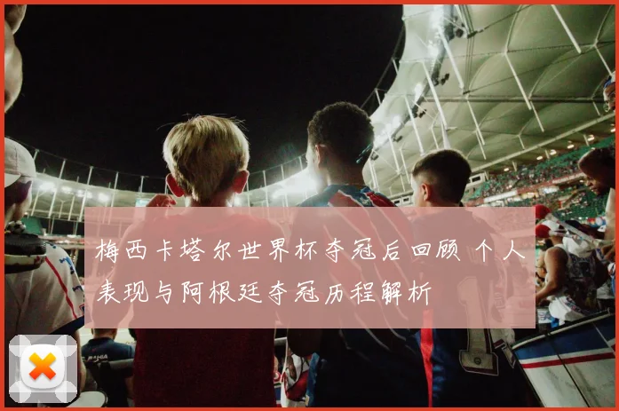 梅西卡塔尔世界杯夺冠后回顾 个人表现与阿根廷夺冠历程解析