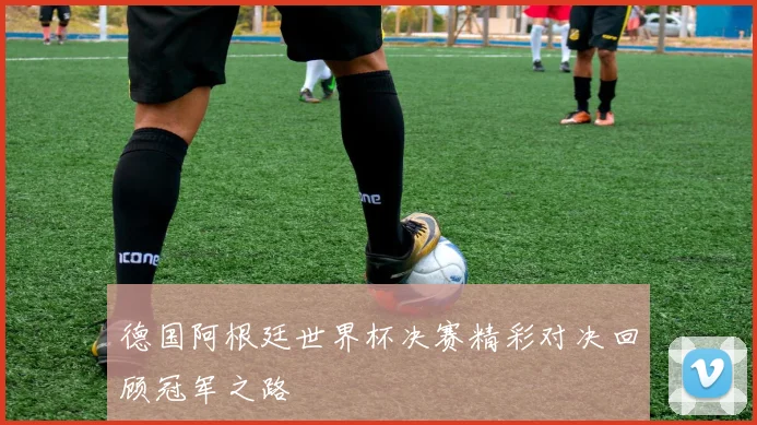德国阿根廷世界杯决赛精彩对决回顾冠军之路