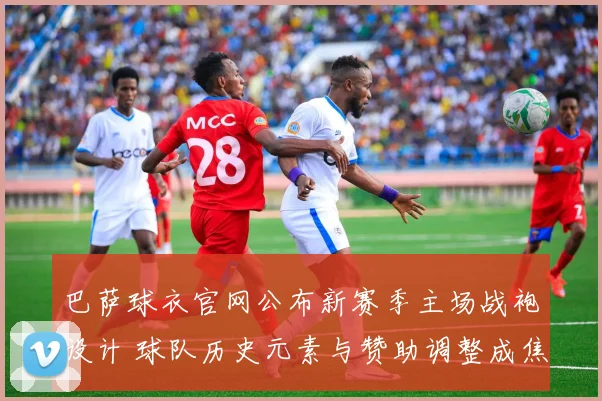 巴萨球衣官网公布新赛季主场战袍设计 球队历史元素与赞助调整成焦点