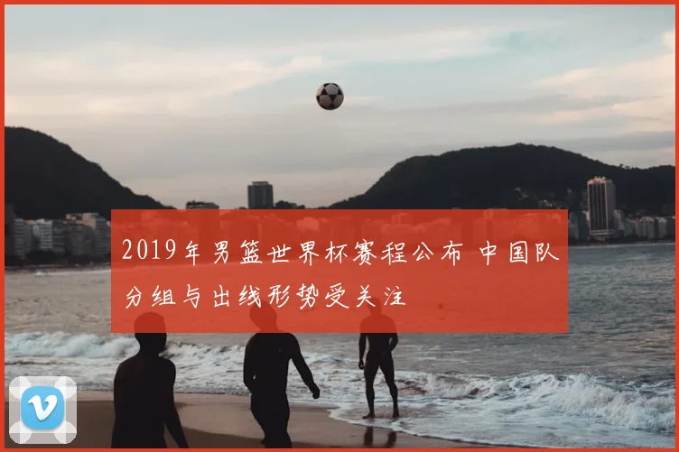 2019年男篮世界杯赛程公布 中国队分组与出线形势受关注