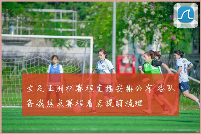女足亚洲杯赛程直播安排公布 各队备战焦点赛程看点提前梳理
