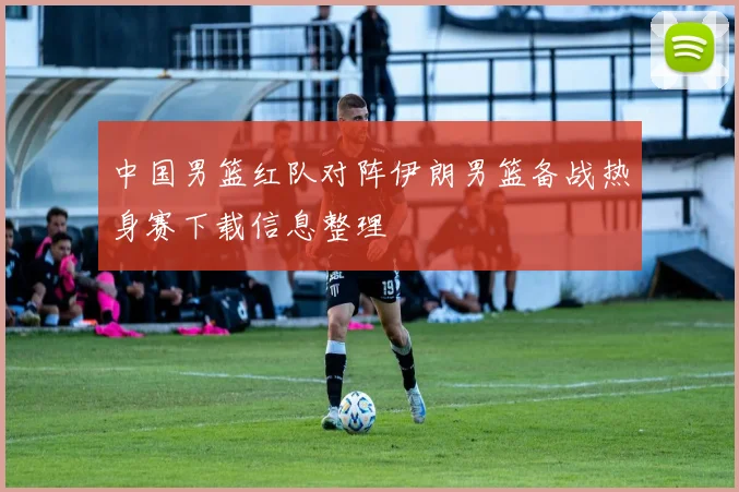 中国男篮红队对阵伊朗男篮备战热身赛下载信息整理