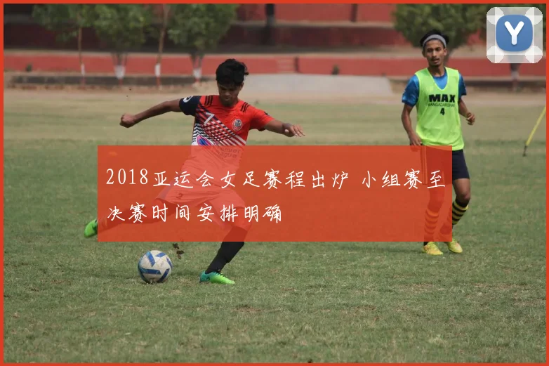 2018亚运会女足赛程出炉 小组赛至决赛时间安排明确