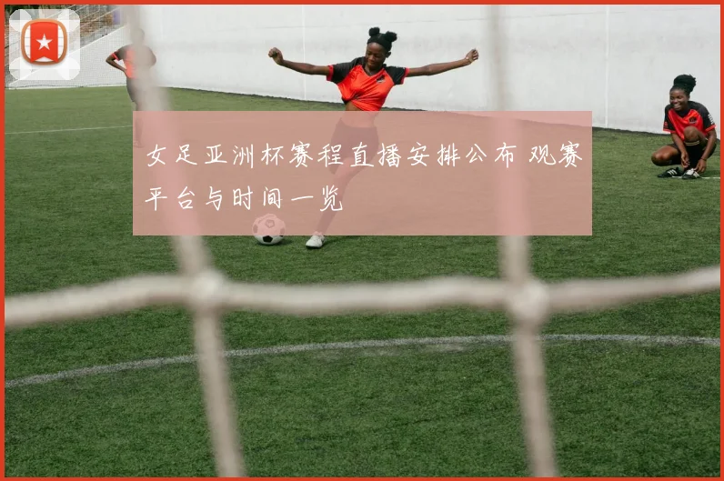 女足亚洲杯赛程直播安排公布 观赛平台与时间一览