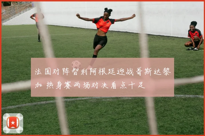 法国对阵智利阿根廷迎战哥斯达黎加 热身赛两场对决看点十足
