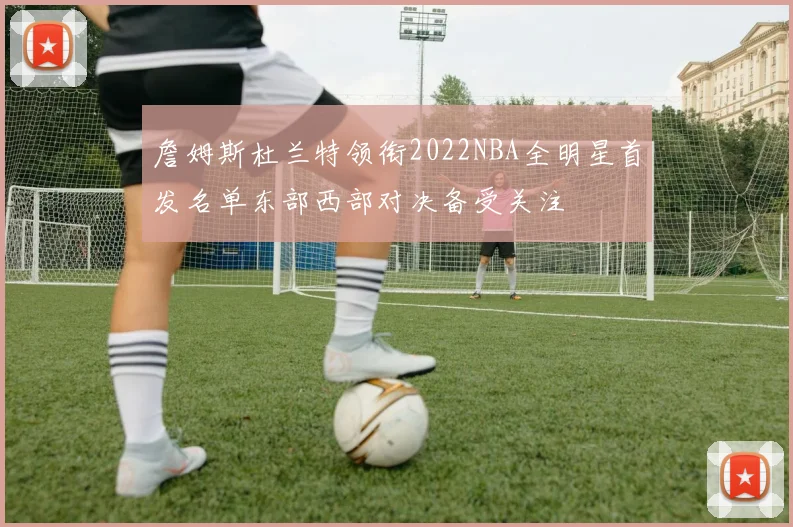 詹姆斯杜兰特领衔2022NBA全明星首发名单东部西部对决备受关注