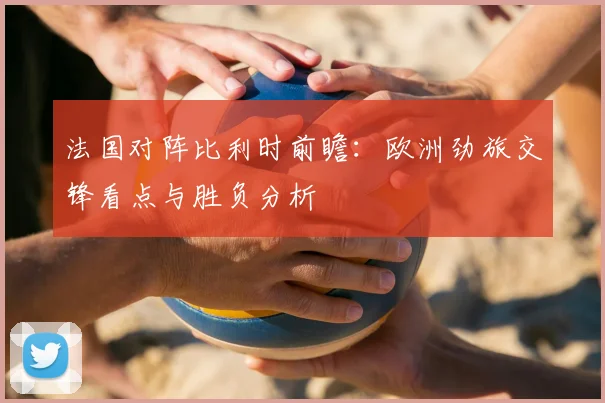 法国对阵比利时前瞻:欧洲劲旅交锋看点与胜负分析