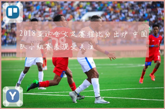 2018亚运会女足赛程比分出炉 中国队小组赛表现受关注