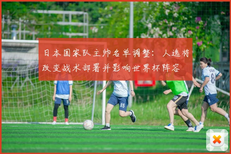 日本国家队主帅名单调整：人选将改变战术部署并影响世界杯阵容