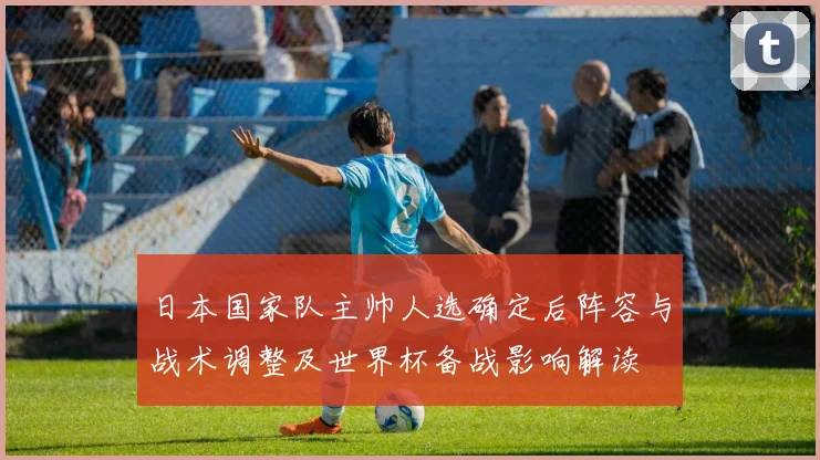 日本国家队主帅人选确定后阵容与战术调整及世界杯备战影响解读