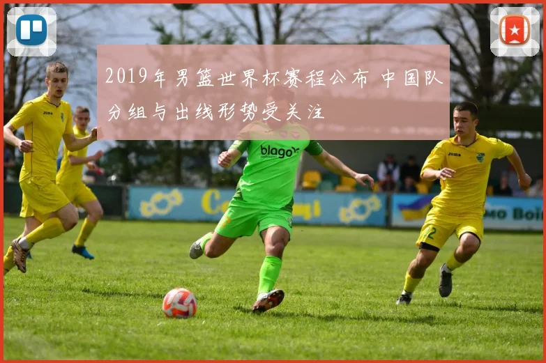 2019年男篮世界杯赛程公布 中国队分组与出线形势受关注