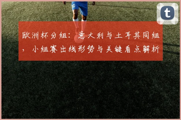 欧洲杯分组：意大利与土耳其同组，小组赛出线形势与关键看点解析