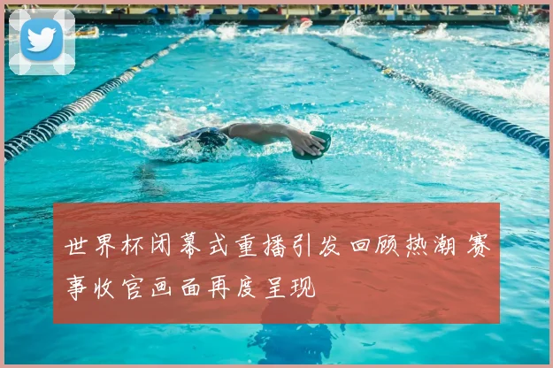 世界杯闭幕式重播引发回顾热潮 赛事收官画面再度呈现