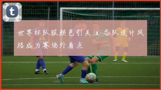 世界杯队服颜色引关注 各队设计风格成为赛场外看点