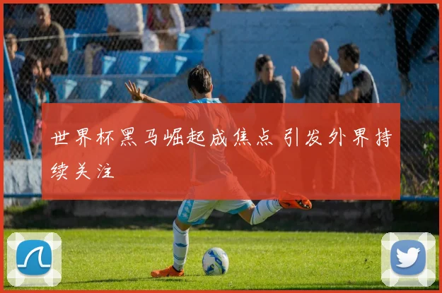 世界杯黑马崛起成焦点 引发外界持续关注