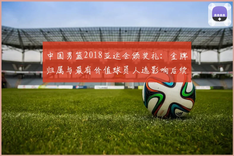 中国男篮2018亚运会颁奖礼：金牌归属与最有价值球员人选影响后续备战