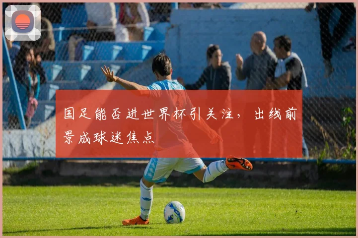 国足能否进世界杯引关注，出线前景成球迷焦点