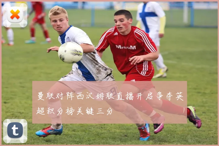曼联对阵西汉姆联直播开启争夺英超积分榜关键三分